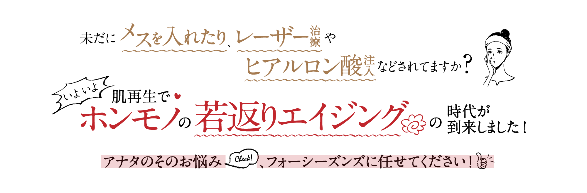 「未だに切ったり、レーザー治療やヒアルロン酸などされてますか?いよいよ肌再生再生でホンモノの若返りエイジングの時代が到来しました!フォーシーズンズに任せてください!」のバナー
